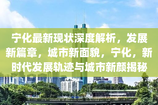 寧化最新現(xiàn)狀深度解析，發(fā)展新篇章，城市新面貌，寧化，新時代發(fā)展軌跡與城市新顏揭秘