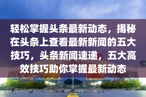 輕松掌握頭條最新動(dòng)態(tài)，揭秘在頭條上查看最新新聞的五大技巧，頭條新聞速遞，五大高效技巧助你掌握最新動(dòng)態(tài)