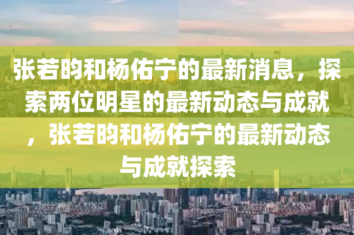 張若昀和楊佑寧的最新消息，探索兩位明星的最新動態(tài)與成就，張若昀和楊佑寧的最新動態(tài)與成就探索