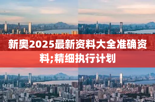 新奧2025最新資料大全準(zhǔn)確資料;精細(xì)執(zhí)行計(jì)劃