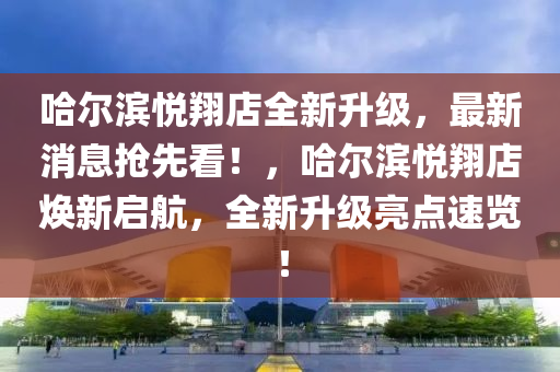 哈爾濱悅翔店全新升級，最新消息搶先看！，哈爾濱悅翔店煥新啟航，全新升級亮點速覽！