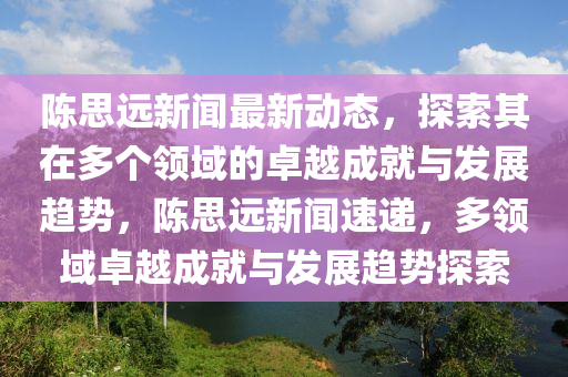 陳思遠新聞最新動態(tài)，探索其在多個領(lǐng)域的卓越成就與發(fā)展趨勢，陳思遠新聞速遞，多領(lǐng)域卓越成就與發(fā)展趨勢探索