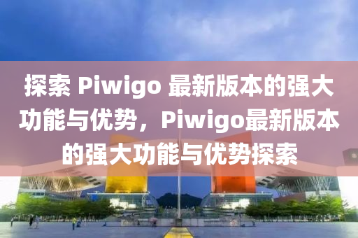 探索 Piwigo 最新版本的強大功能與優(yōu)勢，Piwigo最新版本的強大功能與優(yōu)勢探索