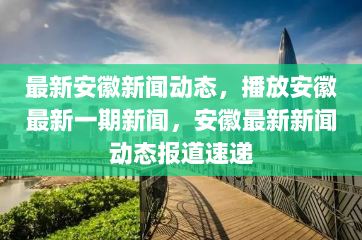 最新安徽新聞動態(tài)，播放安徽最新一期新聞，安徽最新新聞動態(tài)報道速遞