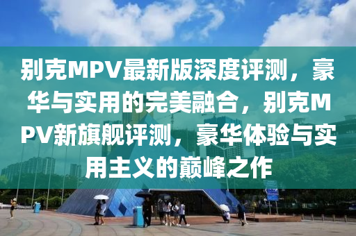 別克MPV最新版深度評(píng)測(cè)，豪華與實(shí)用的完美融合，別克MPV新旗艦評(píng)測(cè)，豪華體驗(yàn)與實(shí)用主義的巔峰之作