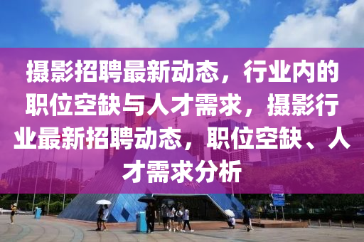 攝影招聘最新動態(tài)，行業(yè)內(nèi)的職位空缺與人才需求，攝影行業(yè)最新招聘動態(tài)，職位空缺、人才需求分析