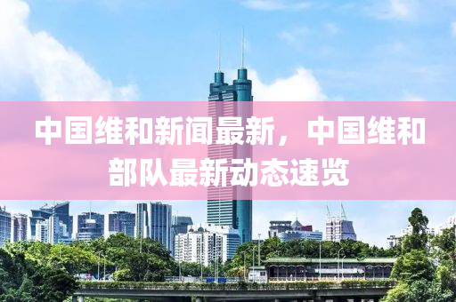 中國(guó)維和新聞最新，中國(guó)維和部隊(duì)最新動(dòng)態(tài)速覽