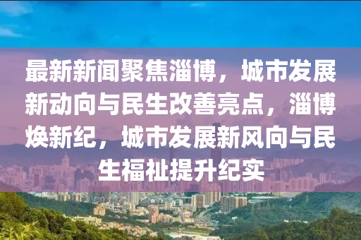 最新新聞聚焦淄博，城市發(fā)展新動向與民生改善亮點(diǎn)，淄博煥新紀(jì)，城市發(fā)展新風(fēng)向與民生福祉提升紀(jì)實(shí)