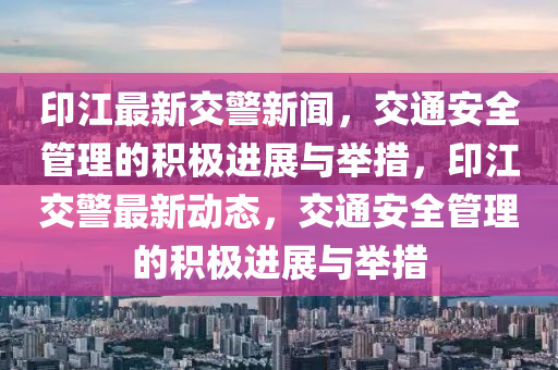 印江最新交警新聞，交通安全管理的積極進(jìn)展與舉措，印江交警最新動(dòng)態(tài)，交通安全管理的積極進(jìn)展與舉措