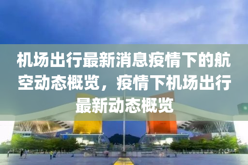 機場出行最新消息疫情下的航空動態(tài)概覽，疫情下機場出行最新動態(tài)概覽