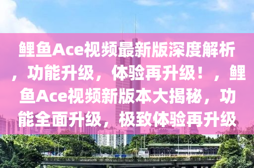 鯉魚Ace視頻最新版深度解析，功能升級(jí)，體驗(yàn)再升級(jí)！，鯉魚Ace視頻新版本大揭秘，功能全面升級(jí)，極致體驗(yàn)再升級(jí)