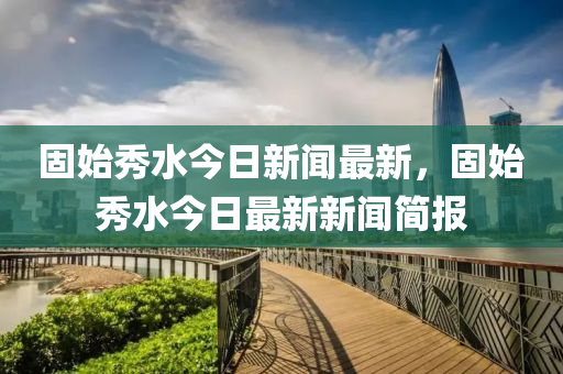 固始秀水今日新聞最新，固始秀水今日最新新聞簡報(bào)