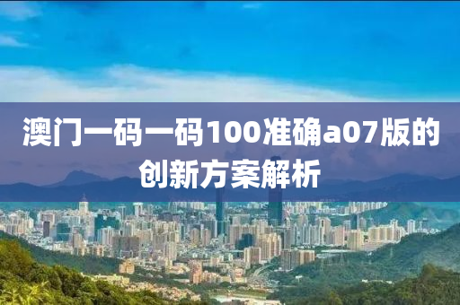 澳門一碼一碼100準(zhǔn)確a07版的創(chuàng)新方案解析