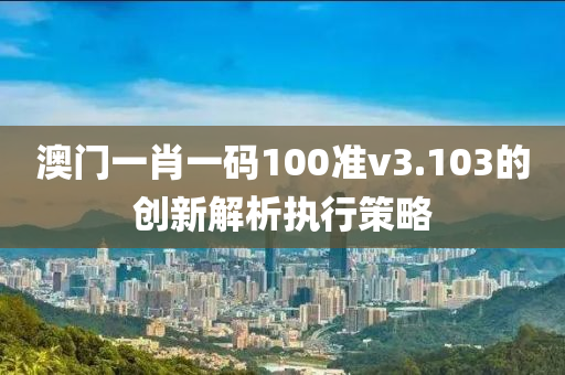 澳門一肖一碼100準(zhǔn)v3.103的創(chuàng)新解析執(zhí)行策略