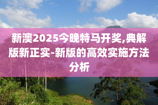 新澳2025今晚特馬開獎(jiǎng),典解版新正實(shí)-新版的高效實(shí)施方法分析