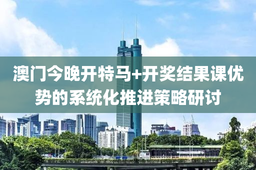 澳門今晚開特馬+開獎(jiǎng)結(jié)果課優(yōu)勢(shì)的系統(tǒng)化推進(jìn)策略研討