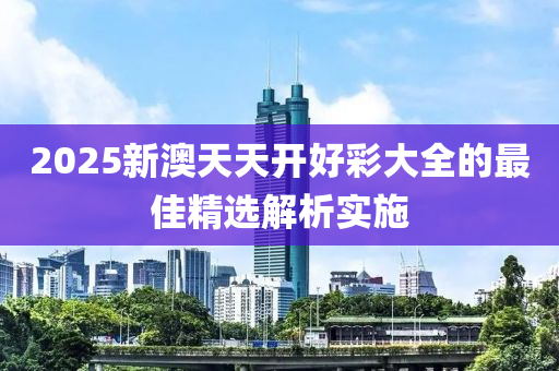 2025新澳天天開好彩大全的最佳精選解析實施