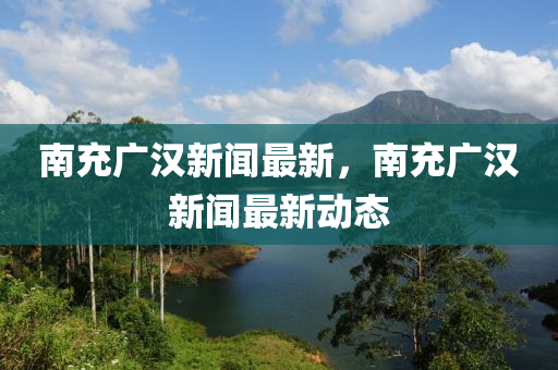 南充廣漢新聞最新，南充廣漢新聞最新動(dòng)態(tài)