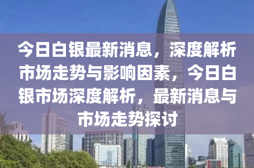 今日白銀最新消息，深度解析市場走勢與影響因素，今日白銀市場深度解析，最新消息與市場走勢探討