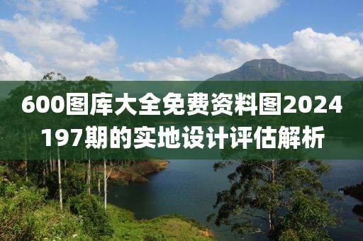 600圖庫(kù)大全免費(fèi)資料圖2024197期的實(shí)地設(shè)計(jì)評(píng)估解析