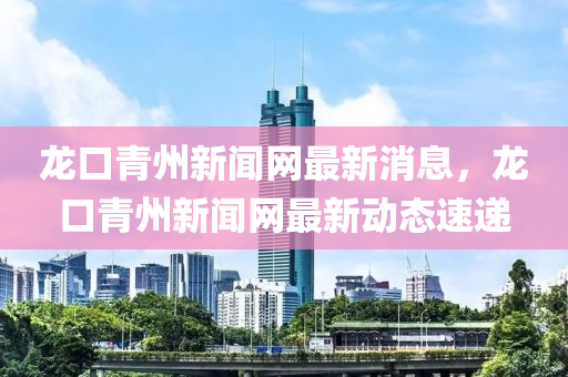 龍口青州新聞網(wǎng)最新消息，龍口青州新聞網(wǎng)最新動態(tài)速遞