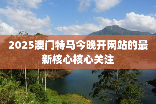 2025澳門特馬今晚開(kāi)網(wǎng)站的最新核心核心關(guān)注