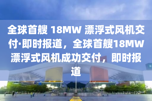 全球首艘 18MW 漂浮式風機交付·即時報道，全球首艘18MW漂浮式風機成功交付，即時報道木工機械,設(shè)備,零部件