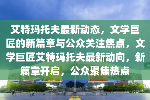 艾特瑪木工機械,設備,零部件托夫最新動態(tài)，文學巨匠的新篇章與公眾關注焦點，文學巨匠艾特瑪托夫最新動向，新篇章開啟，公眾聚焦熱點