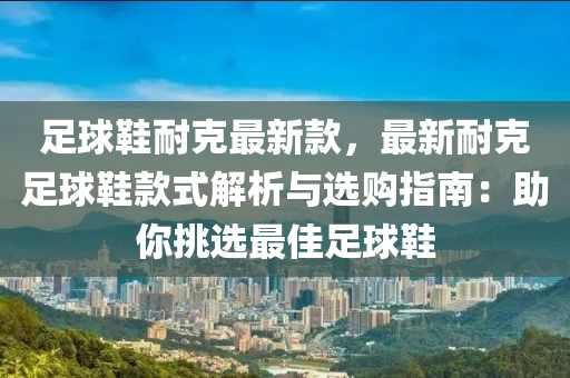 足球鞋耐克最新款，最新耐克足球鞋款式解析與選購指南：助你挑選最佳足球鞋