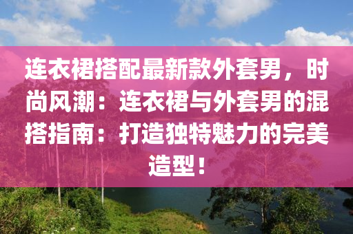 連衣裙搭配最新款外套男，時尚風潮：連衣裙與外套男的混搭指南：打造獨特魅力的完美造型！