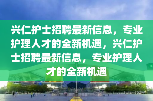 興仁護士招聘最新信息，專業(yè)護理人才的全新機遇，興仁護士招聘最新信息，專業(yè)護理人才的全新機遇