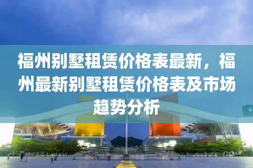 福州別墅租賃價格表最新，福州最新別墅租賃價格表及市場趨勢分析