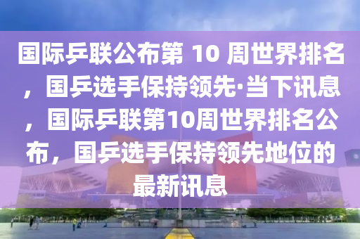 國際乒聯(lián)公布第 10 周世界排名，國乒選手保持領先·當下木工機械,設備,零部件訊息，國際乒聯(lián)第10周世界排名公布，國乒選手保持領先地位的最新訊息