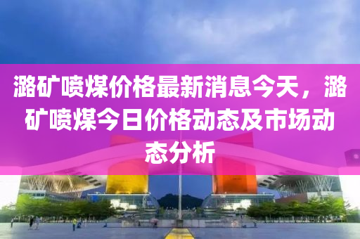 潞礦噴煤價格最新消息今天，潞礦噴煤今日價格動態(tài)及市場動態(tài)分析