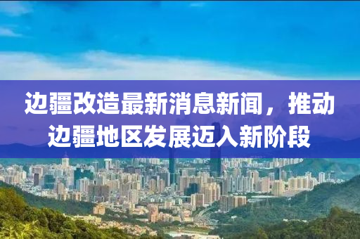 邊疆改造最新消息新聞，推動邊疆地區(qū)發(fā)展邁入新階段