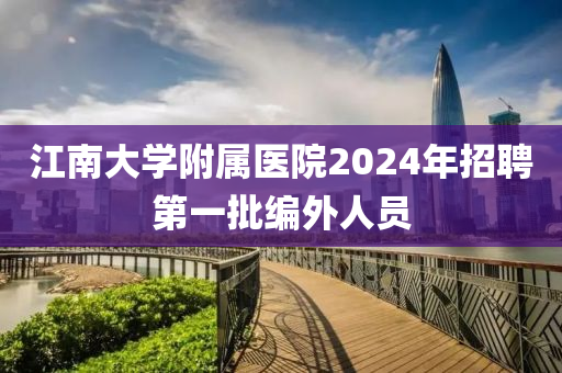 江南大學(xué)附屬醫(yī)院2024年招聘第一批編外人員