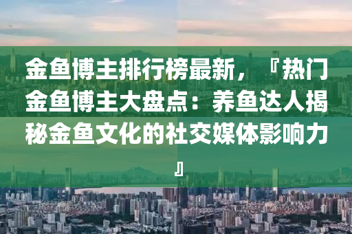 金魚博主排行榜最新，『熱門金魚博主大盤點：養(yǎng)魚達(dá)人揭秘金魚文化的社交媒體影響力』