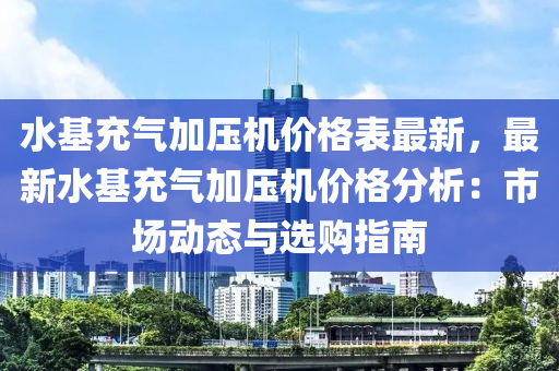 水基充氣加壓機價格表最新，最新水基充氣加壓機價格分析：市場動態(tài)與選購指南