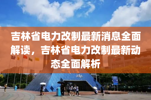 吉林省電力改制最新消息全面解讀，吉林省電力改制最新動態(tài)全面解析