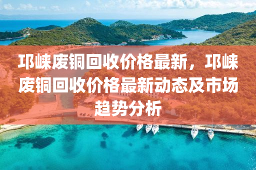 邛崍廢銅回收價格最新，邛崍廢銅回收價格最新動態(tài)及市場趨勢分析