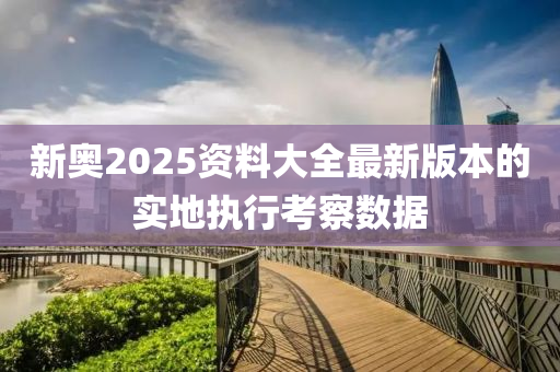 新奧2025資料大全最新版本的實地執(zhí)行考察數(shù)據(jù)