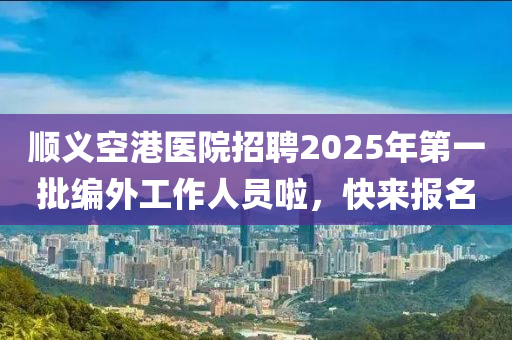 順義空港醫(yī)院招聘2025年第一批編外工作人員啦，快來報(bào)名