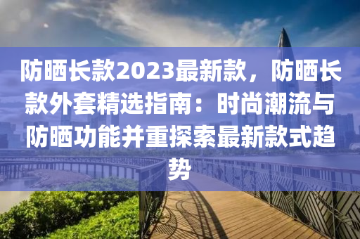 防曬長款2023最新款，防曬長款外套精選指南：時(shí)尚潮流與防曬功能并重探索最新款式趨勢(shì)