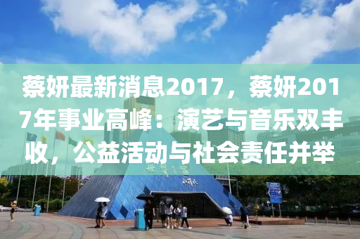 蔡妍最新消息2017，蔡妍2017年事業(yè)高峰：演藝與音樂雙豐收，公益活動(dòng)與社會(huì)責(zé)任并舉