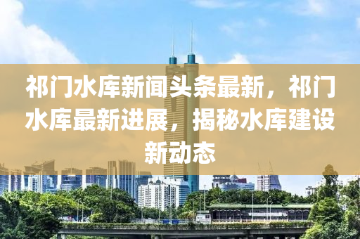 祁門水庫新聞?lì)^條最新，祁門水庫最新進(jìn)展，揭秘水庫建設(shè)新動(dòng)態(tài)