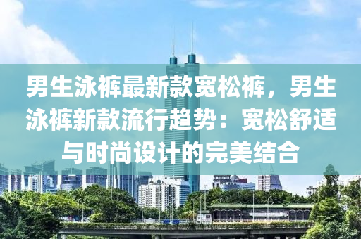 男生泳褲最新款寬松褲，男生泳褲新款流行趨勢：寬松舒適與時尚設計的完美結合