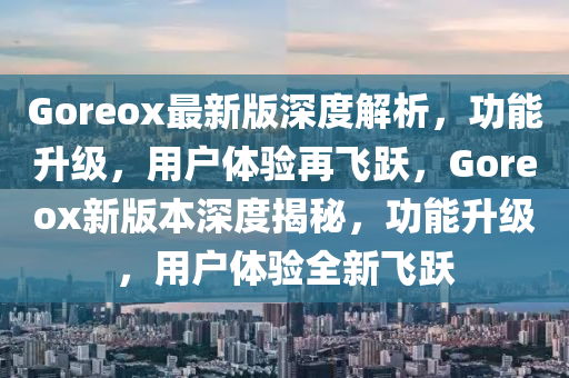 Goreox最新版深度解析，功能升級(jí)，用戶體驗(yàn)再飛躍，Goreox新版本深度揭秘，功能升級(jí)，用戶體驗(yàn)全新飛躍