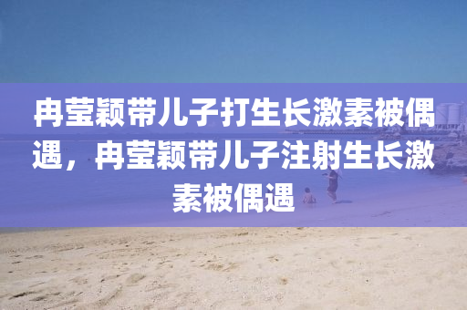 冉瑩穎帶兒子打生長激素被偶遇，冉瑩穎帶兒子注射生長激素被偶遇木工機(jī)械,設(shè)備,零部件