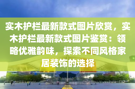 實(shí)木護(hù)欄最新款式圖片欣賞，實(shí)木護(hù)欄最新款式圖片鑒賞：領(lǐng)略優(yōu)雅韻味，探索不同風(fēng)格家居裝飾的選擇