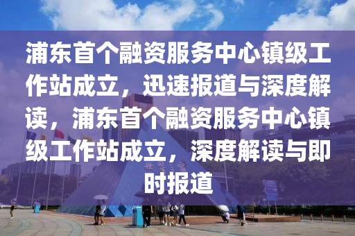 浦東首個(gè)融資服務(wù)中心鎮(zhèn)級(jí)工作站成立，迅速報(bào)道與深度解讀木工機(jī)械,設(shè)備,零部件，浦東首個(gè)融資服務(wù)中心鎮(zhèn)級(jí)工作站成立，深度解讀與即時(shí)報(bào)道